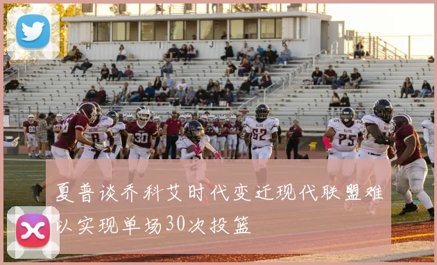 夏普谈乔科艾时代变迁现代联盟难以实现单场30次投篮