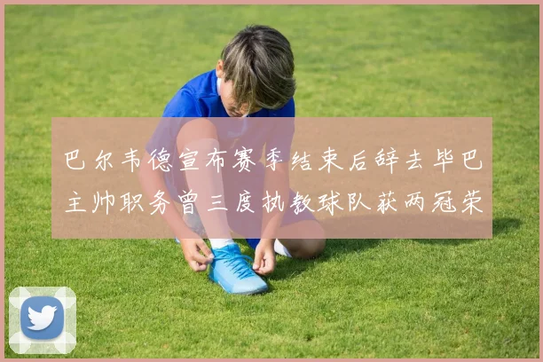 巴尔韦德宣布赛季结束后辞去毕巴主帅职务曾三度执教球队获两冠荣耀