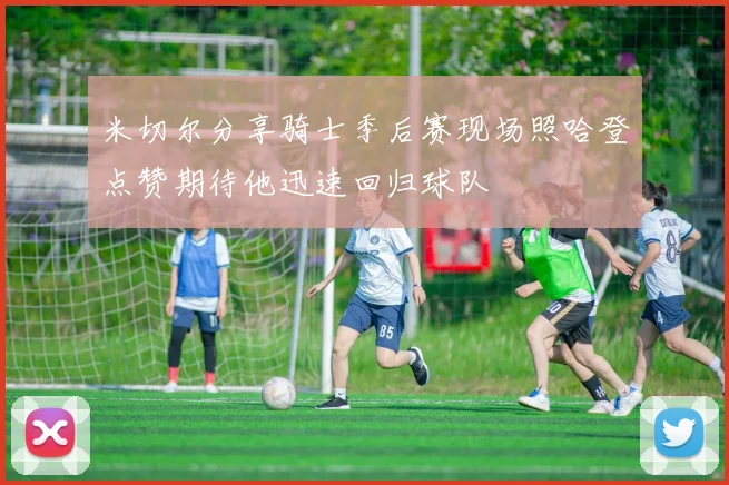 米切尔分享骑士季后赛现场照哈登点赞期待他迅速回归球队
