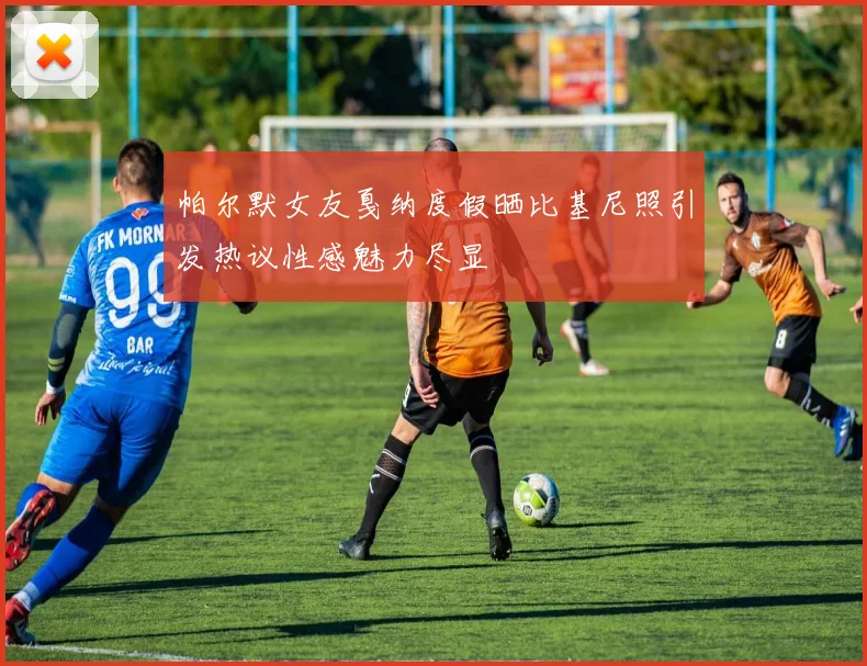 帕尔默女友戛纳度假晒比基尼照引发热议性感魅力尽显