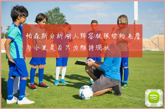 帕森斯分析湖人阵容极限续约老詹与小里是否只为维持现状