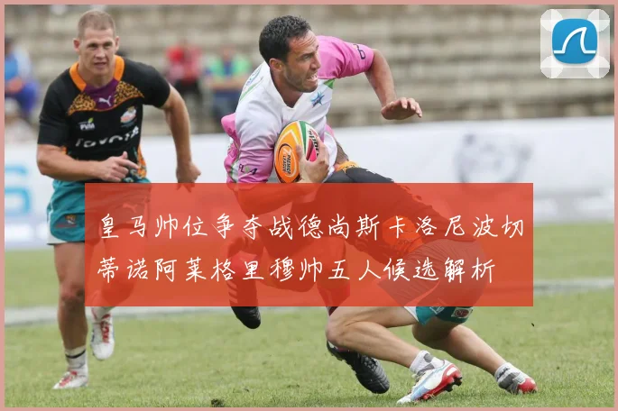 皇马帅位争夺战德尚斯卡洛尼波切蒂诺阿莱格里穆帅五人候选解析