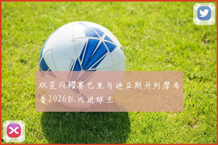 双星闪耀赛巴里与迪亚斯并列摩洛哥2026队内进球王
