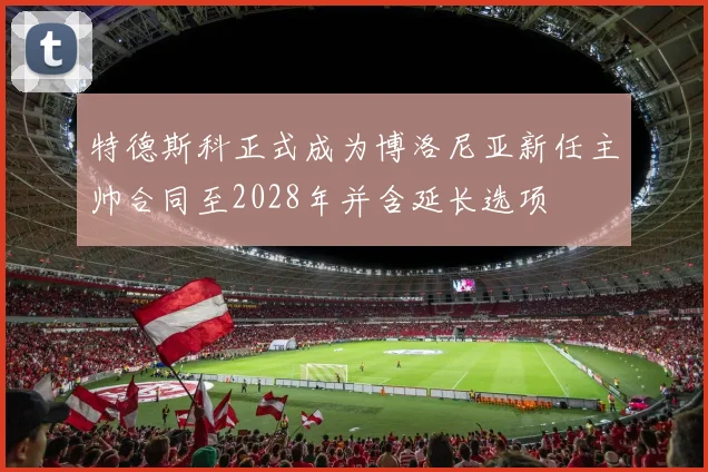 特德斯科正式成为博洛尼亚新任主帅合同至2028年并含延长选项
