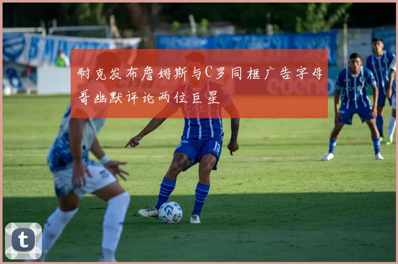耐克发布詹姆斯与C罗同框广告字母哥幽默评论两位巨星